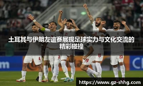 土耳其与伊朗友谊赛展现足球实力与文化交流的精彩碰撞